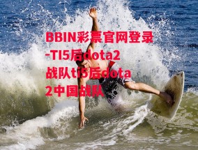 BBIN彩票官网登录-TI5后dota2战队ti5后dota2中国战队